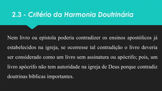 2.3 - Critério da Harmonia Doutrinária
Nem livro ou epístola poderia contradizer os ensinos apostólicos já
estabelecidos na igreja, se ocorresse tal contradição o livro deveria
ser considerado como um livro sem assinatura ou apócrifo; pois, um
livro apócrifo não tem autoridade na igreja de Deus porque contradiz
doutrinas bíblicas importantes.
 