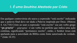 1. É uma Doutrina Atestada por Cristo
Em qualquer controvérsia ele usava a expressão “está escrito” indicando
que a palavra final deve ser dada a Palavra inspirada por Deus. (Mateus
4. 4,6,710) Cristo ao usar a expressão “está escrito” usa um verbo grego
“ge,graptai” – gégraptai –é um verbo no perfeito que indica uma ação
contínua, significando “permanece escrito”, então, o Senhor Jesus está
apelando para a autoridade da Bíblia como fonte autorizada da verdade.
” (João 10.35)
 
