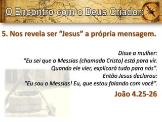 5. Nos revela ser “Jesus” a própria mensagem.

                                            Disse a mulher:
      “Eu sei que o Messias (chamado Cristo) está para vir.
                 Quando ele vier, explicará tudo para nós”.
                                     Então Jesus declarou:
      “Eu sou o Messias! Eu, que estou falando com você”.
                                          João 4.25-26
 