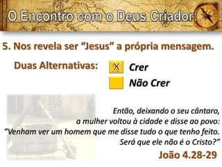 5. Nos revela ser “Jesus” a própria mensagem.
  Duas Alternativas:             Crer
                                 Não Crer

                           Então, deixando o seu cântaro,
                 a mulher voltou à cidade e disse ao povo:
“Venham ver um homem que me disse tudo o que tenho feito.
                             Será que ele não é o Cristo?”
                                         João 4.28-29
 