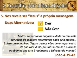5. Nos revela ser “Jesus” a própria mensagem.
  Duas Alternativas:             Crer
                                 Não Crer
             Muitos samaritanos daquela cidade creram nele
       por causa do seguinte testemunho dado pela mulher...
 E disseram à mulher: “Agora cremos não somente por causa
              do que você disse, pois nós mesmos o ouvimos
      e sabemos que este é realmente o Salvador do mundo”.
                                          João 4.39-42
 