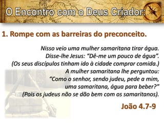 1. Rompe com as barreiras do preconceito.
              Nisso veio uma mulher samaritana tirar água.
                Disse-lhe Jesus: “Dê-me um pouco de água”.
  (Os seus discípulos tinham ido à cidade comprar comida.)
                        A mulher samaritana lhe perguntou:
                 “Como o senhor, sendo judeu, pede a mim,
                        uma samaritana, água para beber?”
      (Pois os judeus não se dão bem com os samaritanos).
                                           João 4.7-9
 