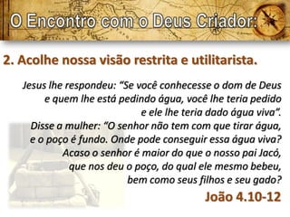 2. Acolhe nossa visão restrita e utilitarista.
   Jesus lhe respondeu: “Se você conhecesse o dom de Deus
        e quem lhe está pedindo água, você lhe teria pedido
                             e ele lhe teria dado água viva”.
     Disse a mulher: “O senhor não tem com que tirar água,
     e o poço é fundo. Onde pode conseguir essa água viva?
            Acaso o senhor é maior do que o nosso pai Jacó,
              que nos deu o poço, do qual ele mesmo bebeu,
                          bem como seus filhos e seu gado?
                                           João 4.10-12
 