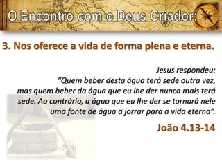 3. Nos oferece a vida de forma plena e eterna.

                                           Jesus respondeu:
              “Quem beber desta água terá sede outra vez,
   mas quem beber da água que eu lhe der nunca mais terá
   sede. Ao contrário, a água que eu lhe der se tornará nele
            uma fonte de água a jorrar para a vida eterna”.
                                           João 4.13-14
 