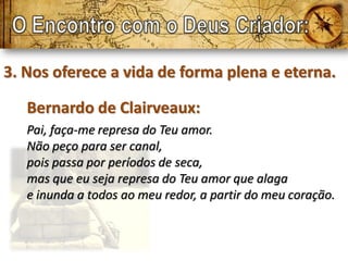 3. Nos oferece a vida de forma plena e eterna.

   Bernardo de Clairveaux:
   Pai, faça-me represa do Teu amor.
   Não peço para ser canal,
   pois passa por períodos de seca,
   mas que eu seja represa do Teu amor que alaga
   e inunda a todos ao meu redor, a partir do meu coração.
 