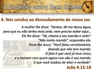4. Nos conduz ao desnudamento de nosso ser.
             A mulher lhe disse: “Senhor, dê-me dessa água,
 para que eu não tenha mais sede, nem precise voltar aqui...
             Ele lhe disse: “Vá, chame o seu marido e volte”.
                         “Não tenho marido”, respondeu ela.
                   Disse-lhe Jesus: “Você falou corretamente,
                                dizendo que não tem marido.
                               O fato é que você já teve cinco;
        e o homem com quem agora vive não é seu marido.
                      O que você acabou de dizer é verdade”.
                                             João 4.15-18
 