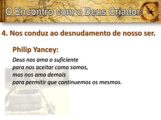 4. Nos conduz ao desnudamento de nosso ser.

   Philip Yancey:
   Deus nos ama o suficiente
   para nos aceitar como somos,
   mas nos ama demais
   para permitir que continuemos os mesmos.
 