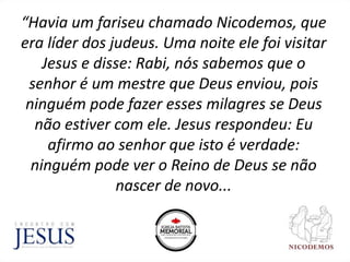 “Havia um fariseu chamado Nicodemos, que
era líder dos judeus. Uma noite ele foi visitar
Jesus e disse: Rabi, nós sabemos que o
senhor é um mestre que Deus enviou, pois
ninguém pode fazer esses milagres se Deus
não estiver com ele. Jesus respondeu: Eu
afirmo ao senhor que isto é verdade:
ninguém pode ver o Reino de Deus se não
nascer de novo...
 