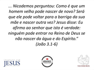 ... Nicodemos perguntou: Como é que um
homem velho pode nascer de novo? Será
que ele pode voltar para a barriga da sua
mãe e nascer outra vez? Jesus disse: Eu
afirmo ao senhor que isto é verdade:
ninguém pode entrar no Reino de Deus se
não nascer da água e do Espírito.”
(João 3.1-6)
 