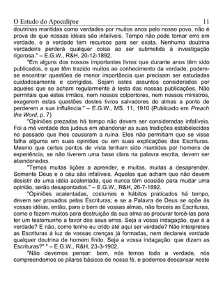 O Estudo do Apocalipse                                                   11
doutrinas mantidas como verdades por muitos anos pelo nosso povo, não é
prova de que nossas idéias são infalíveis. Tempo não pode tornar erro em
verdade, e a verdade tem recursos para ser exata. Nenhuma doutrina
verdadeira perderá qualquer coisa ao ser submetida à investigação
rigorosa." – E.G.W., R&H, 20-12-1892.
      "Em alguns dos nossos importantes livros que durante anos têm sido
publicados, e que têm trazido muitos ao conhecimento da verdade, podem-
se encontrar questões de menor importância que precisam ser estudadas
cuidadosamente e corrigidas. Sejam estes assuntos considerados por
aqueles que se acham regularmente à testa das nossas publicações. Não
permitais que estes irmãos, nem nossos colportores, nem nossos ministros,
exagerem estas questões destes livros salvadores de almas a ponto de
perderem a sua influência." – E.G.W., MS. 11, 1910 (Publicado em Preach
the Word, p. 7)
      "Opiniões prezadas há tempo não devem ser consideradas infalíveis.
Foi a má vontade dos judeus em abandonar as suas tradições estabelecidas
no passado que lhes causaram a ruína. Eles não permitiam que se visse
falha alguma em suas opiniões ou em suas explicações das Escrituras.
Mesmo que certos pontos de vista tenham sido mantidos por homens de
experiência, se não tiverem uma base clara na palavra escrita, devem ser
abandonadas.
      "Temos muitas lições a aprender, e muitas, muitas a desaprender.
Somente Deus e o céu são infalíveis. Aqueles que acham que não devem
desistir de uma idéia acalentada, que nunca têm ocasião para mudar uma
opinião, serão desapontados." – E.G.W., R&H, 26-7-1892.
      "Opiniões acalentadas, costumes e hábitos praticados há tempo,
devem ser provados pelas Escrituras; e se a Palavra de Deus se opõe às
vossas idéias, então, para o bem de vossas almas, não forceis as Escrituras,
como o fazem muitos para destruição da sua alma ao procurar torcê-las para
ter um testemunho a favor dos seus erros. Seja a vossa indagação, que é a
verdade? E não, como tenho eu crido até aqui ser verdade? Não interpreteis
as Escrituras à luz de vossas crenças já formadas, nem declareis verdade
qualquer doutrina de homem finito. Seja a vossa indagação: que dizem as
Escrituras?" " – E.G.W., R&H, 23-3-1902.
      "Não devemos pensar: bem, nós temos toda a verdade, nós
compreendemos os pilares básicos de nossa fé, e podemos descansar neste
 