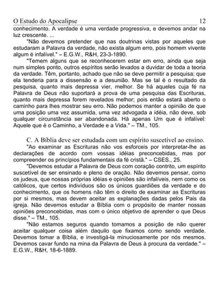 O Estudo do Apocalipse                                                   12
conhecimento. A verdade é uma verdade progressiva, e devemos andar na
luz crescente. ...
      "Não devemos pretender que nas doutrinas vistas por aqueles que
estudaram a Palavra da verdade, não exista algum erro, pois homem vivente
algum é infalível." – E.G.W., R&H, 23-3-1890.
      "Temem alguns que se reconhecerem estar em erro, ainda que seja
num simples ponto, outros espíritos serão levados a duvidar de toda a teoria
da verdade. Têm, portanto, achado que não se deve permitir a pesquisa; que
ela tenderia para a dissensão e a desunião. Mas se tal é o resultado da
pesquisa, quanto mais depressa vier, melhor. Se há aqueles cuja fé na
Palavra de Deus não suportará a prova de uma pesquisa das Escrituras,
quanto mais depressa forem revelados melhor; pois então estará aberto o
caminho para lhes mostrar seu erro. Não podemos manter a opinião de que
uma posição uma vez assumida, uma vez advogada a idéia, não deve, sob
qualquer circunstância ser abandonada. Há apenas Um que é infalível:
Aquele que é o Caminho, a Verdade e a Vida." – TM., 105.

     C. A Bíblia deve ser estudada com um espírito suscetível ao ensino.
      "Ao examinar as Escrituras não vos esforceis por interpretar-lhe as
declarações de acordo com vossas idéias preconcebidas, mas por
compreender os princípios fundamentais da fé cristã." – CSES., 25.
      "Devemos estudar a Palavra de Deus com coração contrito, um espírito
suscetível de ser ensinado e pleno de oração. Não devemos pensar, como
os judeus, que nossas próprias idéias e opiniões são infalíveis, nem como os
católicos, que certos indivíduos são os únicos guardiões da verdade e do
conhecimento, que os homens não têm o direito de examinar as Escrituras
por si mesmos, mas devem aceitar as explanações dadas pelos Pais da
igreja. Não devemos estudar a Bíblia com o propósito de manter nossas
opiniões preconcebidas, mas com o único objetivo de aprender o que Deus
disse." – TM., 105.
      "Não estamos seguros quando tomamos a posição de não querer
aceitar qualquer coisa além daquilo que fixamos como sendo verdade.
Devemos tomar a Bíblia, e investigá-la minuciosamente por nós mesmos.
Devemos cavar fundo na mina da Palavra de Deus à procura da verdade." –
E.G.W., R&H, 18-6-1889.
 