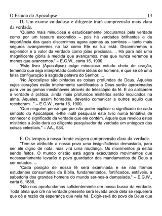 O Estudo do Apocalipse                                           13
     D. Um exame cuidadoso e diligente trará compreensão mais clara
da verdade.
      "Quanto mais minuciosa e estudiosamente procuramos pela verdade
como por um tesouro escondido – pois há verdades brilhantes e de
importância das quais discernimos agora apenas as sombras – tanto mais
seguros avançaremos na luz como Ele na luz está. Discerniremos o
esplendor e o valor da verdade como jóias preciosas. .. Há para nós uma
magnificente glória à medida que avançamos, mas que nunca veremos a
menos que avancemos." – E.G.W., carta 16, 1900.
      "Este livro (Apocalipse) exige minucioso estudo cheio de oração,
temendo que seja interpretado conforme idéias de homens, e que se dê uma
falsa configuração à sagrada palavra do Senhor. ...
      "No Apocalipse são pintadas as coisas profundas de Deus. Aqueles
cujos corações estão inteiramente santificados a Deus serão aproximados
para ver as gemas inestimáveis através do telescópio da fé. E ao aplicarem
a verdade à prática, ainda mais profundos mistérios serão inculcados na
alma. Aqueles, assim honrados, deverão comunicar a outros aquilo que
receberam. ." – E.G.W., carta 16, 1900.
      "Que ninguém pense que por não poder explicar o significado de cada
símbolo do Apocalipse, é-lhe inútil pesquisar este livro numa tentativa de
conhecer o significado da verdade que ele contém. Aquele que revelou estes
mistérios a João dará ao diligente pesquisador da verdade um antegozo das
coisas celestiais." – AA., 584.

     E. Os tempos à nossa frente exigem compreensão clara da verdade.
     "Tem-se atribuído a nosso povo uma insignificância demasiada, para
ser ele digno de nota, mas virá uma mudança. Os movimentos já estão
sendo feitos. O mundo cristão está agora executando movimentos que
necessariamente levarão o povo guardador dos mandamentos de Deus a
ser notados. ...
     "Cada posição de nossa fé será examinada e se não formos
estudantes consumados da Bíblia, fundamentados, fortificados, estáveis, a
sabedoria dos grandes homens do mundo ser-nos-á demasiada." – E.G.W.,
carta 6, 1886.
     "Não nos aprofundamos suficientemente em nossa busca da verdade.
Toda alma que crê na verdade presente será levada onde dela se requererá
que dê a razão da esperança que nela há. Exigir-se-á do povo de Deus que
 