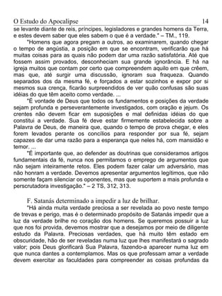 O Estudo do Apocalipse                                                    14
se levante diante de reis, príncipes, legisladores e grandes homens da Terra,
e estes devem saber que eles sabem o que é a verdade." – TM., 119.
      "Homens que agora pregam a outros, ao examinarem, quando chegar
o tempo de angústia, a posição em que se encontram, verificarão que há
muitas coisas para as quais não podem dar uma razão satisfatória. Até que
fossem assim provados, desconheciam sua grande ignorância. E há na
igreja muitos que contam por certo que compreendem aquilo em que crêem,
mas que, até surgir uma discussão, ignoram sua fraqueza. Quando
separados dos da mesma fé, e forçados a estar sozinhos e expor por si
mesmos sua crença, ficarão surpreendidos de ver quão confusas são suas
idéias do que têm aceito como verdade. ...
      "É vontade de Deus que todos os fundamentos e posições da verdade
sejam profunda e perseverantemente investigados, com oração e jejum. Os
crentes não devem ficar em suposições e mal definidas idéias do que
constitui a verdade. Sua fé deve estar firmemente estabelecida sobre a
Palavra de Deus, de maneira que, quando o tempo de prova chegar, e eles
forem levados perante os concílios para responder por sua fé, sejam
capazes de dar uma razão para a esperança que neles há, com mansidão e
temor. ...
      "É importante que, ao defender as doutrinas que consideramos artigos
fundamentais da fé, nunca nos permitamos o emprego de argumentos que
não sejam inteiramente retos. Eles podem fazer calar um adversário, mas
não honram a verdade. Devemos apresentar argumentos legítimos, que não
somente façam silenciar os oponentes, mas que suportem a mais profunda e
perscrutadora investigação." – 2 TS, 312, 313.

     F. Satanás determinado a impedir a luz de brilhar.
      "Há ainda muita verdade preciosa a ser revelada ao povo neste tempo
de trevas e perigo, mas é o determinado propósito de Satanás impedir que a
luz da verdade brilhe no coração dos homens. Se queremos possuir a luz
que nos foi provida, devemos mostrar que a desejamos por meio de diligente
estudo da Palavra. Preciosas verdades, que há muito têm estado em
obscuridade, hão de ser reveladas numa luz que lhes manifestará o sagrado
valor; pois Deus glorificará Sua Palavra, fazendo-a aparecer numa luz em
que nunca dantes a contemplamos. Mas os que professam amar a verdade
devem exercitar as faculdades para compreender as coisas profundas da
 