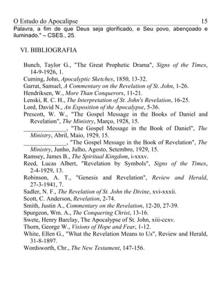 O Estudo do Apocalipse                                                15
Palavra, a fim de que Deus seja glorificado, e Seu povo, abençoado e
iluminado." – CSES., 25.

  VI. BIBLIOGRAFIA

   Bunch, Taylor G., "The Great Prophetic Drama", Signs of the Times,
     14-9-1926, 1.
   Cuming, John, Apocalyptic Sketches, 1850, 13-32.
   Garrat, Samuel, A Commentary on the Revelation of St. John, 1-26.
   Hendriksen, W., More Than Conquerors, 11-21.
   Lenski, R. C. H., The Interpretation of St. John's Revelation, 16-25.
   Lord, David N., An Exposition of the Apocalypse, 5-36.
   Prescott, W. W., "The Gospel Message in the Books of Daniel and
     Revelation", The Ministry, Março, 1928, 15.
   ______________, "The Gospel Message in the Book of Daniel", The
     Ministry, Abril, Maio, 1929, 15.
   ______________, "The Gospel Message in the Book of Revelation", The
     Ministry, Junho, Julho, Agosto, Setembro, 1929, 15.
   Ramsey, James B., The Spiritual Kingdom, i-xxxv.
   Reed, Lucas Albert, "Revelation by Symbols", Signs of the Times,
     2-4-1929, 13.
   Robinson, A. T., "Genesis and Revelation", Review and Herald,
     27-3-1941, 7.
   Sadler, N. F., The Revelation of St. John the Divine, xvi-xxxii.
   Scott, C. Anderson, Revelation, 2-74.
   Smith, Justin A., Commentary on the Revelation, 12-20, 27-39.
   Spurgeon, Wm. A., The Conquering Christ, 13-16.
   Swete, Henry Barclay, The Apocalypse of St. John, xiii-ccxv.
   Thorn, George W., Visions of Hope and Fear, 1-12.
   White, Ellen G., "What the Revelation Means to Us", Review and Herald,
     31-8-1897.
   Wordsworth, Chr., The New Testament, 147-156.
 
