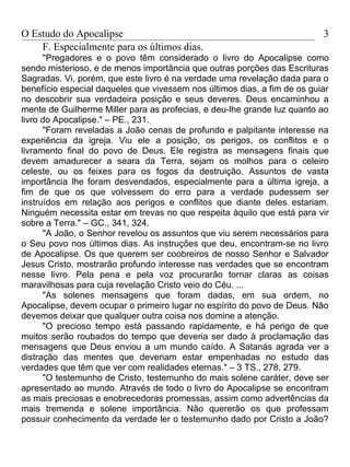 O Estudo do Apocalipse                                                    3
    F. Especialmente para os últimos dias.
      "Pregadores e o povo têm considerado o livro do Apocalipse como
sendo misterioso, e de menos importância que outras porções das Escrituras
Sagradas. Vi, porém, que este livro é na verdade uma revelação dada para o
benefício especial daqueles que vivessem nos últimos dias, a fim de os guiar
no descobrir sua verdadeira posição e seus deveres. Deus encaminhou a
mente de Guilherme Miller para as profecias, e deu-lhe grande luz quanto ao
livro do Apocalipse." – PE., 231.
      "Foram reveladas a João cenas de profundo e palpitante interesse na
experiência da igreja. Viu ele a posição, os perigos, os conflitos e o
livramento final do povo de Deus. Ele registra as mensagens finais que
devem amadurecer a seara da Terra, sejam os molhos para o celeiro
celeste, ou os feixes para os fogos da destruição. Assuntos de vasta
importância lhe foram desvendados, especialmente para a última igreja, a
fim de que os que volvessem do erro para a verdade pudessem ser
instruídos em relação aos perigos e conflitos que diante deles estariam.
Ninguém necessita estar em trevas no que respeita àquilo que está para vir
sobre a Terra." – GC., 341, 324.
      "A João, o Senhor revelou os assuntos que viu serem necessários para
o Seu povo nos últimos dias. As instruções que deu, encontram-se no livro
de Apocalipse. Os que querem ser coobreiros de nosso Senhor e Salvador
Jesus Cristo, mostrarão profundo interesse nas verdades que se encontram
nesse livro. Pela pena e pela voz procurarão tornar claras as coisas
maravilhosas para cuja revelação Cristo veio do Céu. ...
      "As solenes mensagens que foram dadas, em sua ordem, no
Apocalipse, devem ocupar o primeiro lugar no espírito do povo de Deus. Não
devemos deixar que qualquer outra coisa nos domine a atenção.
      "O precioso tempo está passando rapidamente, e há perigo de que
muitos serão roubados do tempo que deveria ser dado à proclamação das
mensagens que Deus enviou a um mundo caído. A Satanás agrada ver a
distração das mentes que deveriam estar empenhadas no estudo das
verdades que têm que ver com realidades eternas." – 3 TS., 278, 279.
      "O testemunho de Cristo, testemunho do mais solene caráter, deve ser
apresentado ao mundo. Através de todo o livro do Apocalipse se encontram
as mais preciosas e enobrecedoras promessas, assim como advertências da
mais tremenda e solene importância. Não quererão os que professam
possuir conhecimento da verdade ler o testemunho dado por Cristo a João?
 