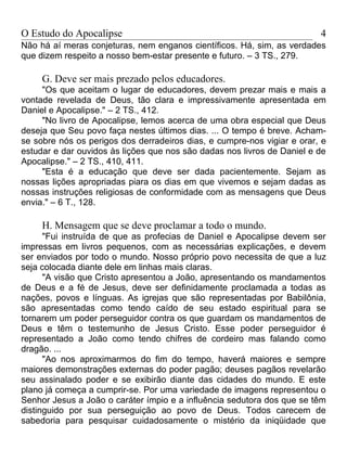 O Estudo do Apocalipse                                                   4
Não há aí meras conjeturas, nem enganos científicos. Há, sim, as verdades
que dizem respeito a nosso bem-estar presente e futuro. – 3 TS., 279.

     G. Deve ser mais prezado pelos educadores.
     "Os que aceitam o lugar de educadores, devem prezar mais e mais a
vontade revelada de Deus, tão clara e impressivamente apresentada em
Daniel e Apocalipse." – 2 TS., 412.
     "No livro de Apocalipse, lemos acerca de uma obra especial que Deus
deseja que Seu povo faça nestes últimos dias. ... O tempo é breve. Acham-
se sobre nós os perigos dos derradeiros dias, e cumpre-nos vigiar e orar, e
estudar e dar ouvidos às lições que nos são dadas nos livros de Daniel e de
Apocalipse." – 2 TS., 410, 411.
     "Esta é a educação que deve ser dada pacientemente. Sejam as
nossas lições apropriadas piara os dias em que vivemos e sejam dadas as
nossas instruções religiosas de conformidade com as mensagens que Deus
envia." – 6 T., 128.

     H. Mensagem que se deve proclamar a todo o mundo.
      "Fui instruída de que as profecias de Daniel e Apocalipse devem ser
impressas em livros pequenos, com as necessárias explicações, e devem
ser enviados por todo o mundo. Nosso próprio povo necessita de que a luz
seja colocada diante dele em linhas mais claras.
      "A visão que Cristo apresentou a João, apresentando os mandamentos
de Deus e a fé de Jesus, deve ser definidamente proclamada a todas as
nações, povos e línguas. As igrejas que são representadas por Babilônia,
são apresentadas como tendo caído de seu estado espiritual para se
tornarem um poder perseguidor contra os que guardam os mandamentos de
Deus e têm o testemunho de Jesus Cristo. Esse poder perseguidor é
representado a João como tendo chifres de cordeiro mas falando como
dragão. ...
      "Ao nos aproximarmos do fim do tempo, haverá maiores e sempre
maiores demonstrações externas do poder pagão; deuses pagãos revelarão
seu assinalado poder e se exibirão diante das cidades do mundo. E este
plano já começa a cumprir-se. Por uma variedade de imagens representou o
Senhor Jesus a João o caráter ímpio e a influência sedutora dos que se têm
distinguido por sua perseguição ao povo de Deus. Todos carecem de
sabedoria para pesquisar cuidadosamente o mistério da iniqüidade que
 
