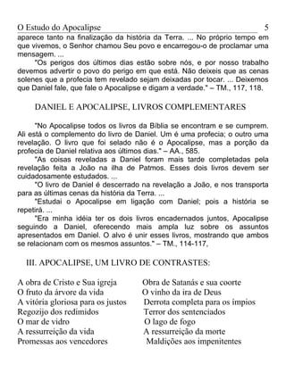 O Estudo do Apocalipse                                                   5
aparece tanto na finalização da história da Terra. ... No próprio tempo em
que vivemos, o Senhor chamou Seu povo e encarregou-o de proclamar uma
mensagem. ...
     "Os perigos dos últimos dias estão sobre nós, e por nosso trabalho
devemos advertir o povo do perigo em que está. Não deixeis que as cenas
solenes que a profecia tem revelado sejam deixadas por tocar. ... Deixemos
que Daniel fale, que fale o Apocalipse e digam a verdade." – TM., 117, 118.

     DANIEL E APOCALIPSE, LIVROS COMPLEMENTARES

      "No Apocalipse todos os livros da Bíblia se encontram e se cumprem.
Ali está o complemento do livro de Daniel. Um é uma profecia; o outro uma
revelação. O livro que foi selado não é o Apocalipse, mas a porção da
profecia de Daniel relativa aos últimos dias." – AA., 585.
      "As coisas reveladas a Daniel foram mais tarde completadas pela
revelação feita a João na ilha de Patmos. Esses dois livros devem ser
cuidadosamente estudados. ...
      "O livro de Daniel é descerrado na revelação a João, e nos transporta
para as últimas cenas da história da Terra. ...
      "Estudai o Apocalipse em ligação com Daniel; pois a história se
repetirá. ...
      "Era minha idéia ter os dois livros encadernados juntos, Apocalipse
seguindo a Daniel, oferecendo mais ampla luz sobre os assuntos
apresentados em Daniel. O alvo é unir esses livros, mostrando que ambos
se relacionam com os mesmos assuntos." – TM., 114-117,

  III. APOCALIPSE, UM LIVRO DE CONTRASTES:

A obra de Cristo e Sua igreja        Obra de Satanás e sua coorte
O fruto da árvore da vida            O vinho da ira de Deus
A vitória gloriosa para os justos    Derrota completa para os ímpios
Regozijo dos redimidos               Terror dos sentenciados
O mar de vidro                       O lago de fogo
A ressurreição da vida               A ressurreição da morte
Promessas aos vencedores              Maldições aos impenitentes
 