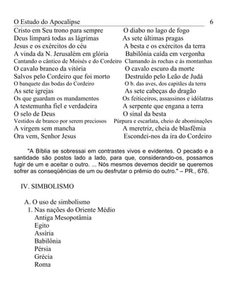 O Estudo do Apocalipse                                                              6
Cristo em Seu trono para sempre             O diabo no lago de fogo
Deus limpará todas as lágrimas              As sete últimas pragas
Jesus e os exércitos do céu                 A besta e os exércitos da terra
A vinda da N. Jerusalém em glória            Babilônia caída em vergonha
Cantando o cântico de Moisés e do Cordeiro Clamando às rochas e às montanhas
O cavalo branco da vitória                   O cavalo escuro da morte
Salvos pelo Cordeiro que foi morto           Destruído pelo Leão de Judá
O banquete das bodas do Cordeiro             O b. das aves, dos capitães da terra
As sete igrejas                              As sete cabeças do dragão
Os que guardam os mandamentos               Os feiticeiros, assassinos e idólatras
A testemunha fiel e verdadeira              A serpente que engana a terra
O selo de Deus                              O sinal da besta
Vestidos de branco por serem preciosos   Púrpura e escarlata, cheio de abominações
A virgem sem mancha                         A meretriz, cheia de blasfêmia
Ora vem, Senhor Jesus                       Escondei-nos da ira do Cordeiro

      "A Bíblia se sobressai em contrastes vivos e evidentes. O pecado e a
santidade são postos lado a lado, para que, considerando-os, possamos
fugir de um e aceitar o outro. ... Nós mesmos devemos decidir se queremos
sofrer as conseqüências de um ou desfrutar o prêmio do outro." – PR., 676.

  IV. SIMBOLISMO

    A. O uso de simbolismo
     1. Nas nações do Oriente Médio
        Antiga Mesopotâmia
        Egito
        Assíria
        Babilônia
        Pérsia
        Grécia
        Roma
 