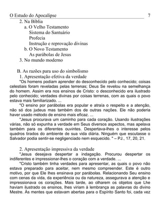 O Estudo do Apocalipse                                                  7
    2. Na Bíblia
       a. O Velho Testamento
          Sistema do Santuário
          Profecia
          Instrução e reprovação divinas
       b. O Novo Testamento
          As parábolas de Jesus
    3. No mundo moderno

   B. As razões para uso do simbolismo
    1. Apresentação efetiva da verdade
     "Os homens podiam aprender do desconhecido pelo conhecido; coisas
celestiais foram reveladas pelas terrenas; Deus Se revelou na semelhança
do homem. Assim era nos ensinos de Cristo: o desconhecido era ilustrado
pelo conhecido; verdades divinas por coisas terrenas, com as quais o povo
estava mais familiarizado. ...
     "O ensino por parábolas era popular e atraía o respeito e a atenção,
não só dos judeus mas também dos de outras nações. Ele não poderia
haver usado método de ensino mais eficaz. ...
     "Jesus procurava um caminho para cada coração. Usando ilustrações
várias, não só expunha a verdade em Seus diversos aspectos, mas apelava
também para os diferentes ouvintes. Despertava-lhes o interesse pelos
quadros tirados do ambiente de sua vida diária. Ninguém que escutasse o
Salvador podia sentir-se negligenciado nem esquecido. " – PJ., 17, 20, 21.

     2. Apresentação impressiva da verdade
      "Jesus desejava despertar a indagação. Procurou despertar os
indiferentes e impressionar-lhes o coração com a verdade. ...
      "Cristo também tinha verdades para apresentar, as quais o povo não
estava preparado para aceitar, nem mesmo compreender. Este é outro
motivo, por que Ele lhes ensinava por parábolas. Relacionando Seu ensino
com cenas da vida, da experiência ou da natureza, assegurava a atenção e
impressionava os corações. Mais tarde, ao olharem os objetos que Lhe
haviam ilustrado os ensinos, lhes viriam à lembrança as palavras do divino
Mestre. Às mentes que estavam abertas para o Espírito Santo foi, cada vez
 