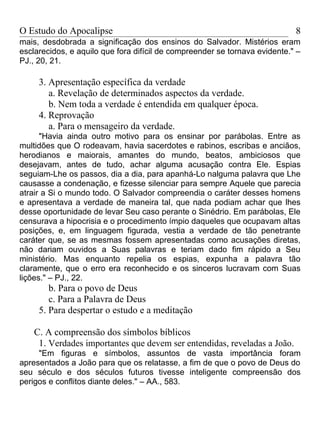 O Estudo do Apocalipse                                                      8
mais, desdobrada a significação dos ensinos do Salvador. Mistérios eram
esclarecidos, e aquilo que fora difícil de compreender se tornava evidente." –
PJ., 20, 21.

     3. Apresentação específica da verdade
        a. Revelação de determinados aspectos da verdade.
        b. Nem toda a verdade é entendida em qualquer época.
     4. Reprovação
        a. Para o mensageiro da verdade.
      "Havia ainda outro motivo para os ensinar por parábolas. Entre as
multidões que O rodeavam, havia sacerdotes e rabinos, escribas e anciãos,
herodianos e maiorais, amantes do mundo, beatos, ambiciosos que
desejavam, antes de tudo, achar alguma acusação contra Ele. Espias
seguiam-Lhe os passos, dia a dia, para apanhá-Lo nalguma palavra que Lhe
causasse a condenação, e fizesse silenciar para sempre Aquele que parecia
atrair a Si o mundo todo. O Salvador compreendia o caráter desses homens
e apresentava a verdade de maneira tal, que nada podiam achar que lhes
desse oportunidade de levar Seu caso perante o Sinédrio. Em parábolas, Ele
censurava a hipocrisia e o procedimento ímpio daqueles que ocupavam altas
posições, e, em linguagem figurada, vestia a verdade de tão penetrante
caráter que, se as mesmas fossem apresentadas como acusações diretas,
não dariam ouvidos a Suas palavras e teriam dado fim rápido a Seu
ministério. Mas enquanto repelia os espias, expunha a palavra tão
claramente, que o erro era reconhecido e os sinceros lucravam com Suas
lições." – PJ., 22.
        b. Para o povo de Deus
        c. Para a Palavra de Deus
     5. Para despertar o estudo e a meditação

    C. A compreensão dos símbolos bíblicos
     1. Verdades importantes que devem ser entendidas, reveladas a João.
     "Em figuras e símbolos, assuntos de vasta importância foram
apresentados a João para que os relatasse, a fim de que o povo de Deus do
seu século e dos séculos futuros tivesse inteligente compreensão dos
perigos e conflitos diante deles." – AA., 583.
 