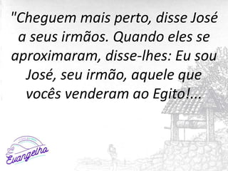 "Cheguem mais perto, disse José
a seus irmãos. Quando eles se
aproximaram, disse-lhes: Eu sou
José, seu irmão, aquele que
vocês venderam ao Egito!...
 