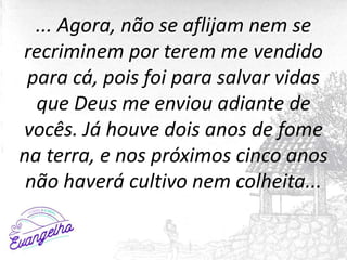 ... Agora, não se aflijam nem se
recriminem por terem me vendido
para cá, pois foi para salvar vidas
que Deus me enviou adiante de
vocês. Já houve dois anos de fome
na terra, e nos próximos cinco anos
não haverá cultivo nem colheita...
 