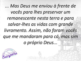 ... Mas Deus me enviou à frente de
vocês para lhes preservar um
remanescente nesta terra e para
salvar-lhes as vidas com grande
livramento. Assim, não foram vocês
que me mandaram para cá, mas sim
o próprio Deus...
 