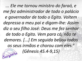 ... Ele me tornou ministro do faraó, e
me fez administrador de todo o palácio
e governador de todo o Egito. Voltem
depressa a meu pai e digam-lhe: Assim
diz o seu filho José: Deus me fez senhor
de todo o Egito. Vem para cá, não te
demores. [...] Em seguida beijou todos
os seus irmãos e chorou com eles.”
(Gênesis 45.4-9,15)
 