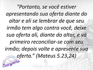 "Portanto, se você estiver
apresentando sua oferta diante do
altar e ali se lembrar de que seu
irmão tem algo contra você, deixe
sua oferta ali, diante do altar, e vá
primeiro reconciliar-se com seu
irmão; depois volte e apresente sua
oferta.” (Mateus 5.23,24)
 