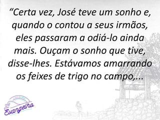 “Certa vez, José teve um sonho e,
quando o contou a seus irmãos,
eles passaram a odiá-lo ainda
mais. Ouçam o sonho que tive,
disse-lhes. Estávamos amarrando
os feixes de trigo no campo,...
 