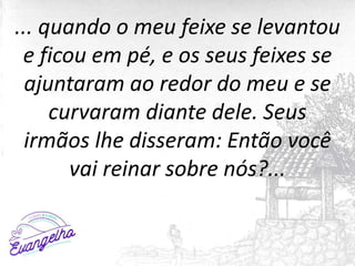 ... quando o meu feixe se levantou
e ficou em pé, e os seus feixes se
ajuntaram ao redor do meu e se
curvaram diante dele. Seus
irmãos lhe disseram: Então você
vai reinar sobre nós?...
 