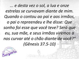 ... e desta vez o sol, a lua e onze
estrelas se curvavam diante de mim.
Quando o contou ao pai e aos irmãos,
o pai o repreendeu e lhe disse: Que
sonho foi esse que você teve? Será que
eu, sua mãe, e seus irmãos viremos a
nos curvar até o chão diante de você?"
(Gênesis 37.5-10)
 