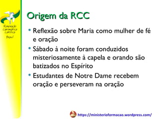 Origem da RCC
 Reflexão sobre Maria como mulher de fé
  e oração
 Sábado à noite foram conduzidos
  misteriosamente à capela e orando são
  batizados no Espírito
 Estudantes de Notre Dame recebem
  oração e perseveram na oração



                https://ministerioformacao.wordpress.com/
 