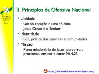 3. Princípios da Ofensiva Nacional
   Unidade
    ◦ Um só coração e uma só alma
    ◦ Jesus Cristo é o Senhor
   Identidade
    ◦ BES, prática dos carismas e comunidades
   Missão
    ◦ Plano missionário de Jesus: percorrer,
      proclamar, ensinar e curar Mt 4,23



                     https://ministerioformacao.wordpress.com/
 