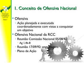 1. Conceito de Ofensiva Nacional

   Ofensiva
    ◦ Ação planejada e executada
      coordenadamente com vistas a conquistar
      um objetivo
   Ofensiva Nacional da RCC
    ◦ Reunião Comissão Nacional 05/08/92:
      Ag 1,4b-8
    ◦ Reunião 17/09/92: engrenagens
    ◦ Plano de Ação

                      https://ministerioformacao.wordpress.com/
 