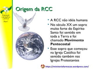 Origem da RCC
              A RCC não idéia humana
              No século XX um sopro
               muito forte do Espírito
               Santo foi sentido em
               toda a Terra e foi
               chamado Movimento
               Pentecostal
              Esse sopro que começou
               na Igreja Católica foi
               sentido também nas
               Igrejas Protestantes
          https://ministerioformacao.wordpress.com/
 