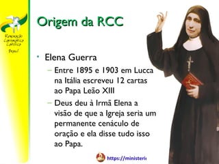Origem da RCC

•   Elena Guerra
    – Entre 1895 e 1903 em Lucca
      na Itália escreveu 12 cartas
      ao Papa Leão XIII
    – Deus deu à Irmã Elena a
      visão de que a Igreja seria um
      permanente cenáculo de
      oração e ela disse tudo isso
      ao Papa.
                     https://ministerioformacao.wordpress.com/
 