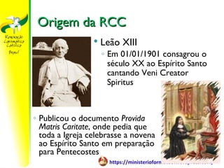 Origem da RCC
                    Leão XIII
                     ◦ Em 01/01/1901 consagrou o
                       século XX ao Espírito Santo
                       cantando Veni Creator
                       Spiritus



◦ Publicou o documento Provida
  Matris Caritate, onde pedia que
  toda a Igreja celebrasse a novena
  ao Espírito Santo em preparação
  para Pentecostes
                       https://ministerioformacao.wordpress.com/
 