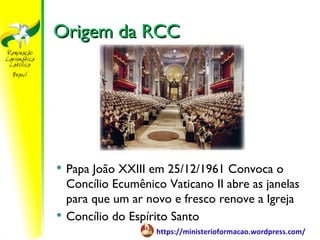 Origem da RCC




   Papa João XXIII em 25/12/1961 Convoca o
    Concílio Ecumênico Vaticano II abre as janelas
    para que um ar novo e fresco renove a Igreja
   Concílio do Espírito Santo
                     https://ministerioformacao.wordpress.com/
 
