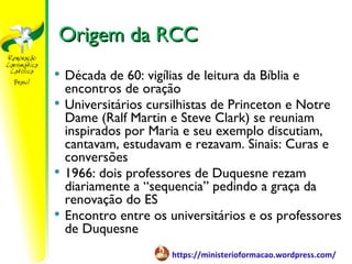 Origem da RCC
   Década de 60: vigílias de leitura da Bíblia e
    encontros de oração
   Universitários cursilhistas de Princeton e Notre
    Dame (Ralf Martin e Steve Clark) se reuniam
    inspirados por Maria e seu exemplo discutiam,
    cantavam, estudavam e rezavam. Sinais: Curas e
    conversões
   1966: dois professores de Duquesne rezam
    diariamente a “sequencia” pedindo a graça da
    renovação do ES
   Encontro entre os universitários e os professores
    de Duquesne
                      https://ministerioformacao.wordpress.com/
 