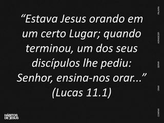 “Estava Jesus orando em
um certo Lugar; quando
terminou, um dos seus
discípulos lhe pediu:
Senhor, ensina-nos orar...”
(Lucas 11.1)
 