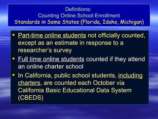 Definitions:
        Counting Online School Enrollment
Standards in Some States (Florida, Idaho, Michigan)

 Part-time online students not officially counted,
  except as an estimate in response to a
  researcher’s survey
 Full time online students counted if they attend
  an online charter school
 In California, public school students, including
  charters, are counted each October via
  California Basic Educational Data System
  (CBEDS)
 