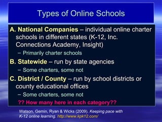 Types of Online Schools
A. National Companies – individual online charter
  schools in different states (K-12, Inc.
  Connections Academy, Insight)
   – Primarily charter schools
B. Statewide – run by state agencies
   – Some charters, some not
C. District / County – run by school districts or
  county educational offices
   – Some charters, some not
   ?? How many here in each category??
   Watson, Gemin, Ryan & Wicks (2009). Keeping pace with
   K-12 online learning. http://www.kpk12.com/
 