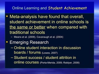Online Learning and Student Achievement

 Meta-analysis have found that overall,
  student achievement in online schools is
  the same or better when compared with
  traditional schools
  – Means et al. (2009), Cavanaugh et al. (2004)

 Emerging Research
  – Online student interaction in discussion
    boards / forums (Lowes, 2007)
  – Student success / student attrition in
    online courses (Porta-Merida, 2009; Roblyer, 2008)
 