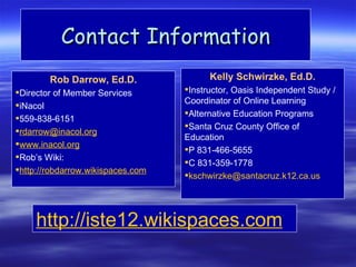 Contact Information
        Rob Darrow, Ed.D.                Kelly Schwirzke, Ed.D.
Director of Member Services       Instructor, Oasis Independent Study /
                                   Coordinator of Online Learning
iNacol
                                   Alternative Education Programs
559-838-6151
                                   Santa Cruz County Office of
rdarrow@inacol.org
                                   Education
www.inacol.org
                                   P 831-466-5655
Rob’s Wiki:
                                   C 831-359-1778
http://robdarrow.wikispaces.com
                                   kschwirzke@santacruz.k12.ca.us




     http://iste12.wikispaces.com
 