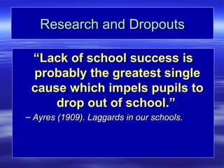 Research and Dropouts

 “Lack of school success is
 probably the greatest single
 cause which impels pupils to
     drop out of school.”
– Ayres (1909). Laggards in our schools.
 