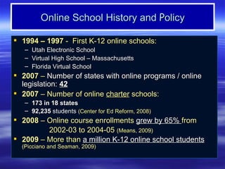 Online School History and Policy

 1994 – 1997 - First K-12 online schools:
   –   Utah Electronic School
   –   Virtual High School – Massachusetts
   –   Florida Virtual School
 2007 – Number of states with online programs / online
  legislation: 42
 2007 – Number of online charter schools:
   – 173 in 18 states
   – 92,235 students (Center for Ed Reform, 2008)
 2008 – Online course enrollments grew by 65% from
         2002-03 to 2004-05 (Means, 2009)
 2009 – More than a million K-12 online school students
  (Picciano and Seaman, 2009)
 