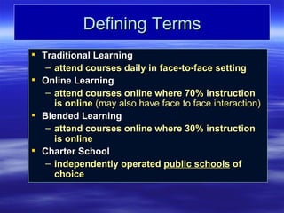 Defining Terms
 Traditional Learning
   – attend courses daily in face-to-face setting
 Online Learning
   – attend courses online where 70% instruction
     is online (may also have face to face interaction)
 Blended Learning
   – attend courses online where 30% instruction
     is online
 Charter School
   – independently operated public schools of
     choice
 