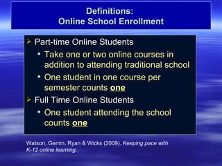 Definitions:
           Online School Enrollment

   Part-time Online Students
      Take one or two online courses in

       addition to attending traditional school
      One student in one course per

       semester counts one
   Full Time Online Students
      One student attending the school

       counts one

Watson, Gemin, Ryan & Wicks (2009). Keeping pace with
K-12 online learning.
 