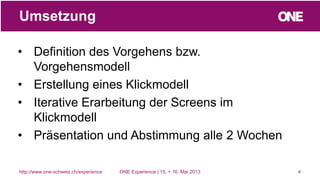 • Definition des Vorgehens bzw.
Vorgehensmodell
• Erstellung eines Klickmodell
• Iterative Erarbeitung der Screens im
Klickmodell
• Präsentation und Abstimmung alle 2 Wochen
4
Umsetzung
http://www.one-schweiz.ch/experience ONE Experience | 15. + 16. Mai 2013
 